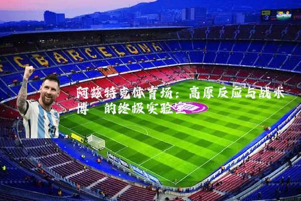阿兹特克体育场：高原反应与战术博弈的终极实验室