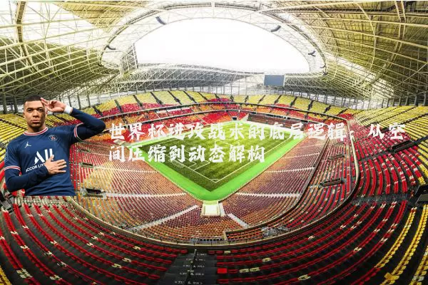 世界杯进攻战术的底层逻辑：从空间压缩到动态解构