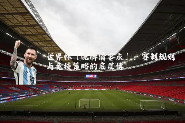 世界杯「洗牌清零点」：赛制规则与竞技策略的底层博弈