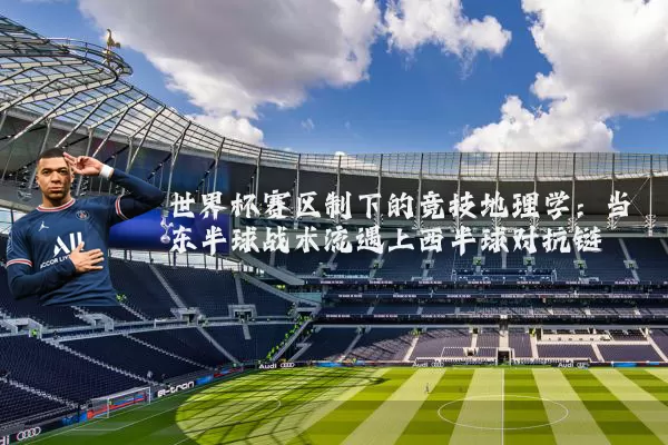 世界杯赛区制下的竞技地理学:当东半球战术流遇上西半球对抗链